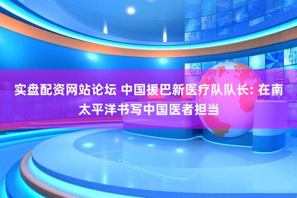 实盘配资网站论坛 中国援巴新医疗队队长: 在南太平洋书写中国医者担当