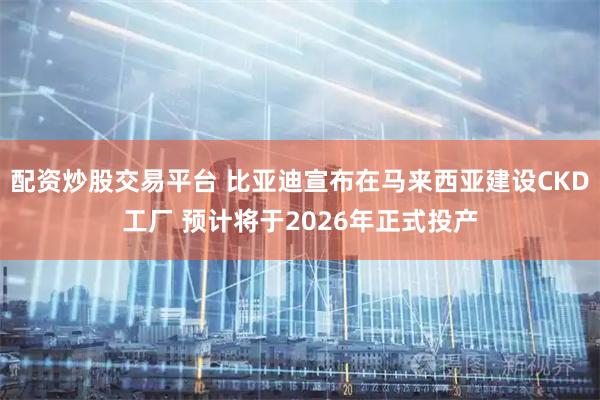 配资炒股交易平台 比亚迪宣布在马来西亚建设CKD工厂 预计将于2026年正式投产