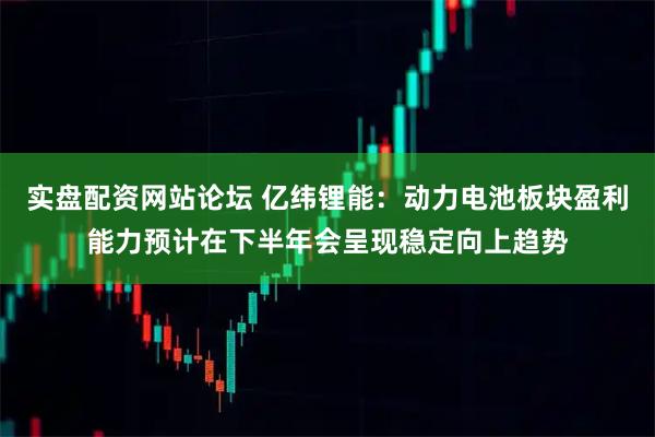 实盘配资网站论坛 亿纬锂能：动力电池板块盈利能力预计在下半年会呈现稳定向上趋势