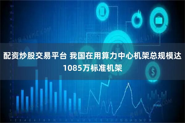配资炒股交易平台 我国在用算力中心机架总规模达1085万标准机架