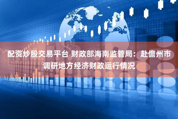 配资炒股交易平台 财政部海南监管局：赴儋州市调研地方经济财政运行情况