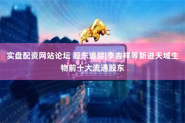 实盘配资网站论坛 股东追踪|李吉祥等新进天域生物前十大流通股东