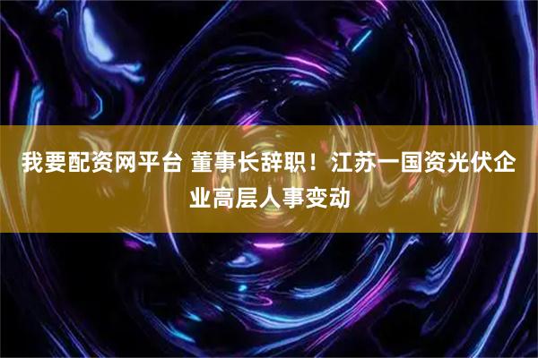 我要配资网平台 董事长辞职！江苏一国资光伏企业高层人事变动