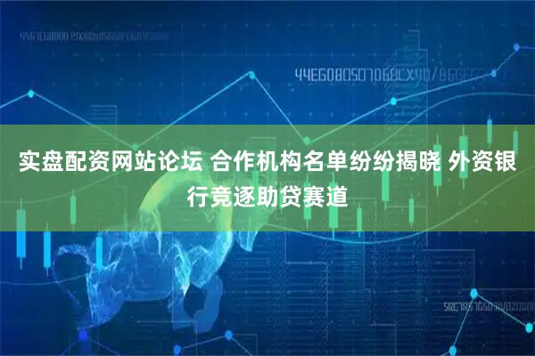 实盘配资网站论坛 合作机构名单纷纷揭晓 外资银行竞逐助贷赛道