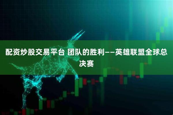 配资炒股交易平台 团队的胜利——英雄联盟全球总决赛