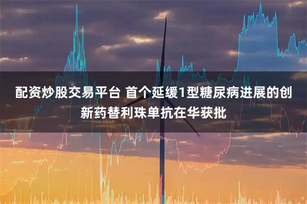 配资炒股交易平台 首个延缓1型糖尿病进展的创新药替利珠单抗在华获批