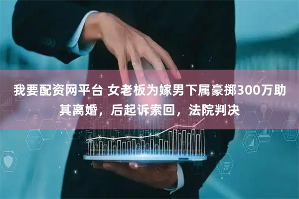 我要配资网平台 女老板为嫁男下属豪掷300万助其离婚，后起诉索回，法院判决