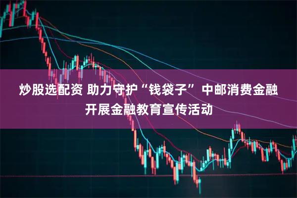 炒股选配资 助力守护“钱袋子” 中邮消费金融开展金融教育宣传活动