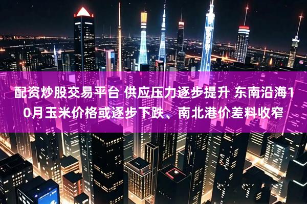 配资炒股交易平台 供应压力逐步提升 东南沿海10月玉米价格或逐步下跌、南北港价差料收窄
