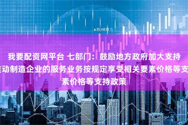 我要配资网平台 七部门：鼓励地方政府加大支持力度 推动制造企业的服务业务按规定享受相关要素价格等支持政策