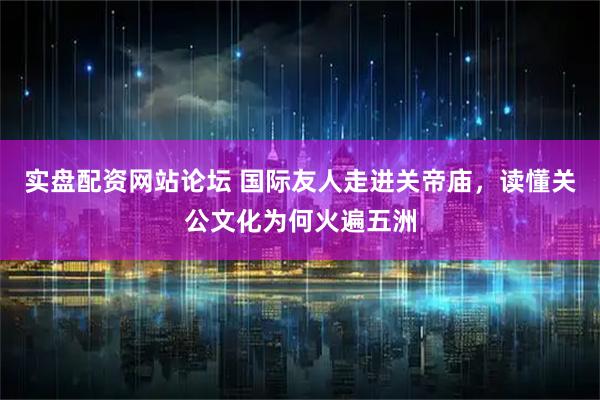 实盘配资网站论坛 国际友人走进关帝庙，读懂关公文化为何火遍五洲