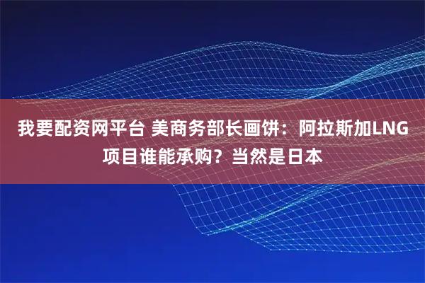 我要配资网平台 美商务部长画饼：阿拉斯加LNG项目谁能承购？当然是日本