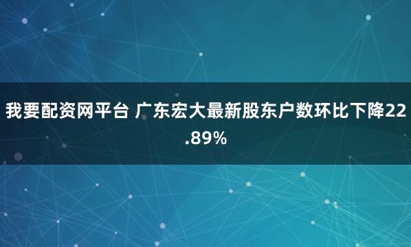 我要配资网平台 广东宏大最新股东户数环比下降22.89%