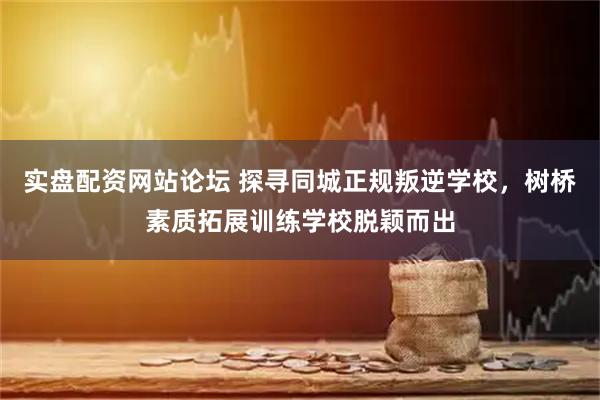 实盘配资网站论坛 探寻同城正规叛逆学校，树桥素质拓展训练学校脱颖而出