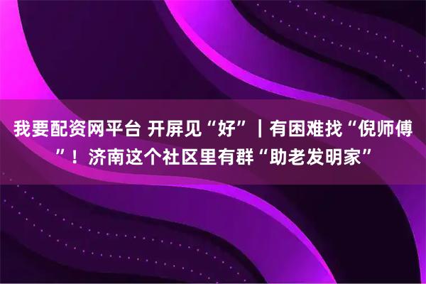 我要配资网平台 开屏见“好”｜有困难找“倪师傅”！济南这个社区里有群“助老发明家”
