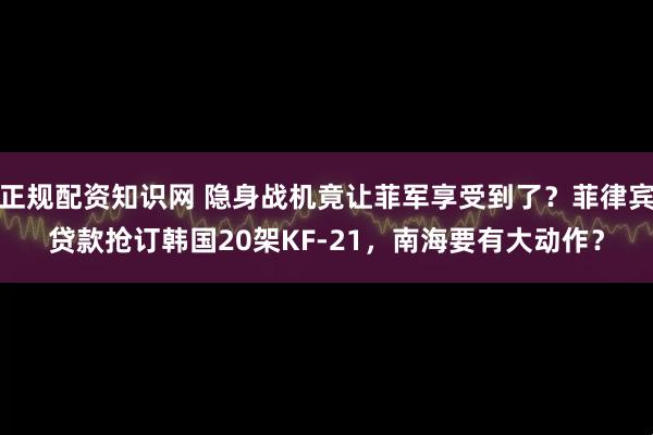 正规配资知识网 隐身战机竟让菲军享受到了？菲律宾贷款抢订韩国20架KF-21，南海要有大动作？