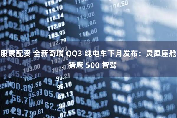 股票配资 全新奇瑞 QQ3 纯电车下月发布：灵犀座舱、猎鹰 500 智驾