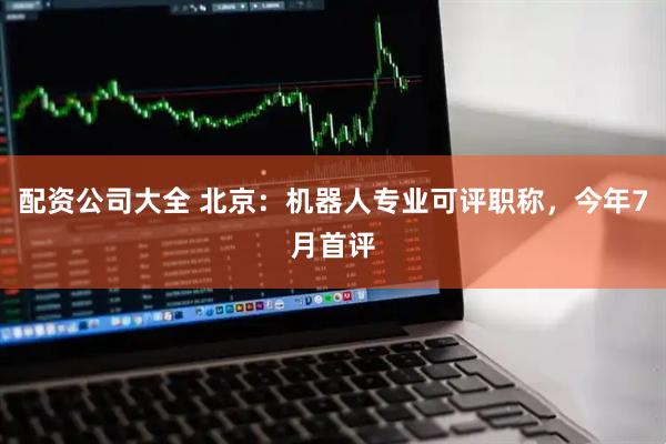 配资公司大全 北京：机器人专业可评职称，今年7月首评