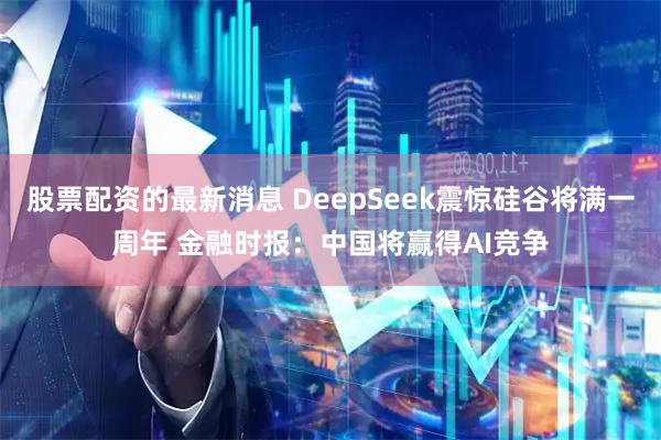 股票配资的最新消息 DeepSeek震惊硅谷将满一周年 金融时报：中国将赢得AI竞争