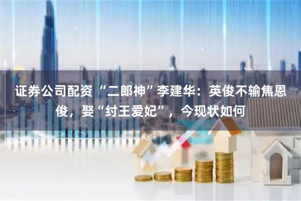 证券公司配资 “二郎神”李建华：英俊不输焦恩俊，娶“纣王爱妃”，今现状如何