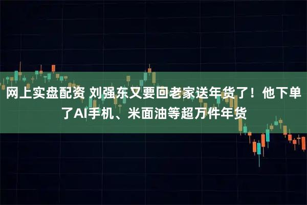 网上实盘配资 刘强东又要回老家送年货了！他下单了AI手机、米面油等超万件年货
