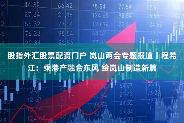 股指外汇股票配资门户 岚山两会专题报道丨程希江：乘港产融合东风 绘岚山制造新篇