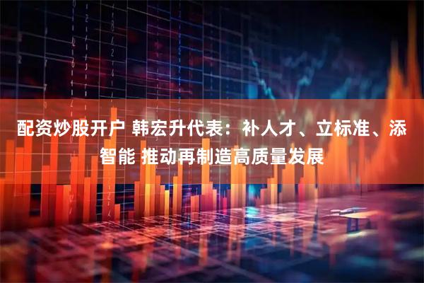 配资炒股开户 韩宏升代表：补人才、立标准、添智能 推动再制造高质量发展
