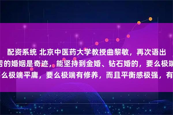 配资系统 北京中医药大学教授曲黎敏，再次语出惊人，她说：“没有痛苦的婚姻是奇迹，能坚持到金婚、钻石婚的，要么极端平庸，要么极端有修养，而且平衡感极强，有能力化解痛苦……”