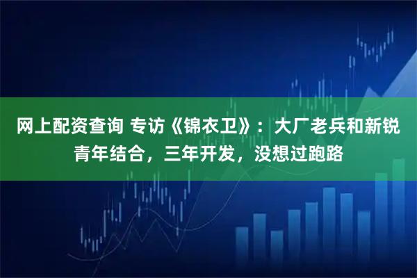 网上配资查询 专访《锦衣卫》：大厂老兵和新锐青年结合，三年开发，没想过跑路