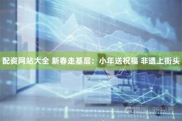 配资网站大全 新春走基层：小年送祝福 非遗上街头