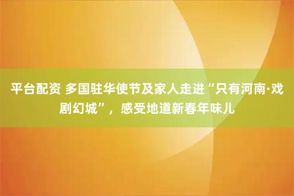 平台配资 多国驻华使节及家人走进“只有河南·戏剧幻城”，感受地道新春年味儿