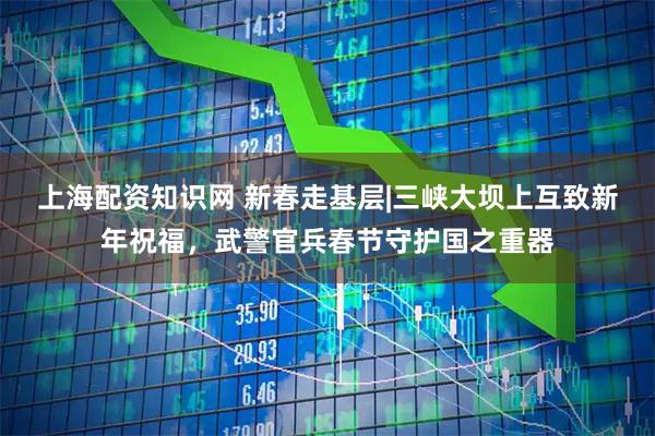 上海配资知识网 新春走基层|三峡大坝上互致新年祝福，武警官兵春节守护国之重器
