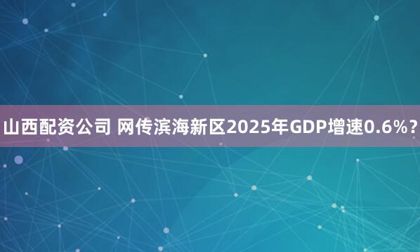 山西配资公司 网传滨海新区2025年GDP增速0.6%？