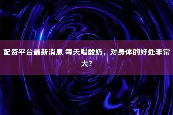 配资平台最新消息 每天喝酸奶，对身体的好处非常大？