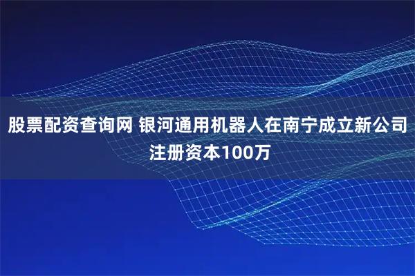 股票配资查询网 银河通用机器人在南宁成立新公司 注册资本100万