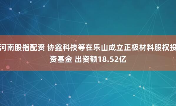 河南股指配资 协鑫科技等在乐山成立正极材料股权投资基金 出资额18.52亿