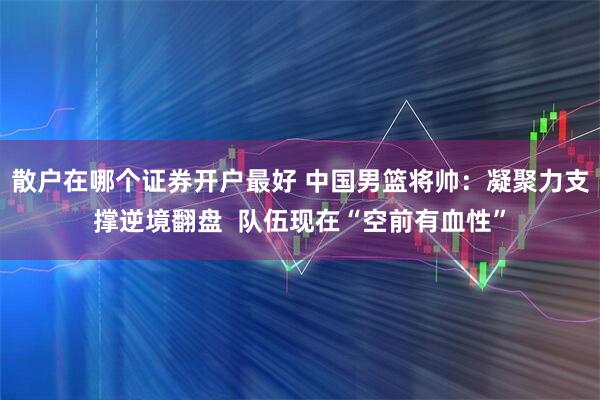 散户在哪个证券开户最好 中国男篮将帅：凝聚力支撑逆境翻盘  队伍现在“空前有血性”
