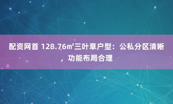 配资网首 128.76㎡三叶草户型：公私分区清晰，功能布局合理