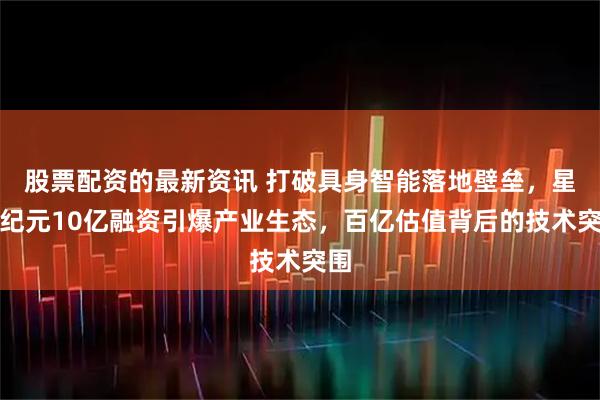 股票配资的最新资讯 打破具身智能落地壁垒，星动纪元10亿融资引爆产业生态，百亿估值背后的技术突围