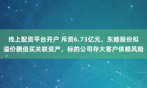 线上配资平台开户 斥资6.73亿元，东睦股份拟溢价翻倍买关联资产，标的公司存大客户依赖风险