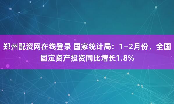 郑州配资网在线登录 国家统计局:1—2月份,全国固定资产投资同比增长1.8%