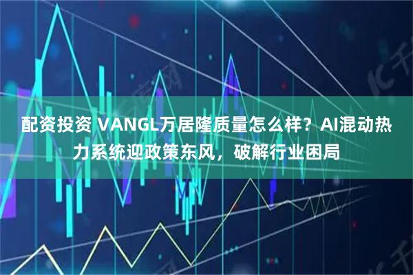 配资投资 VANGL万居隆质量怎么样？AI混动热力系统迎政策东风，破解行业困局