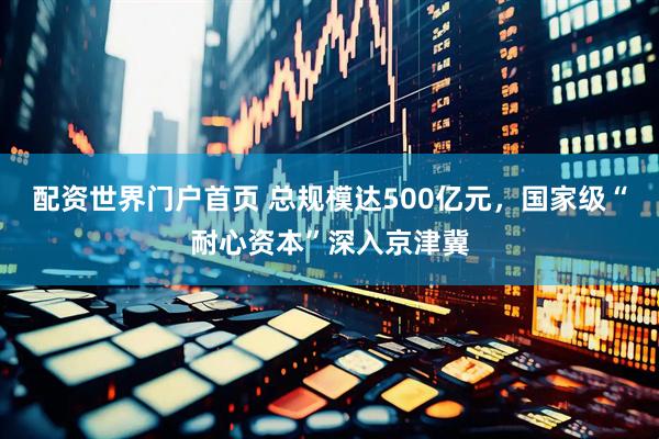 配资世界门户首页 总规模达500亿元，国家级“耐心资本”深入京津冀
