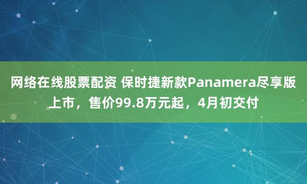 网络在线股票配资 保时捷新款Panamera尽享版上市,售价99.8万元起,4月初交付