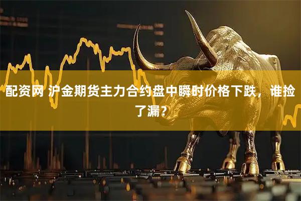 配资网 沪金期货主力合约盘中瞬时价格下跌，谁捡了漏？
