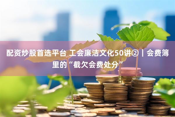 配资炒股首选平台 工会廉洁文化50讲②｜会费簿里的“截欠会费处分”
