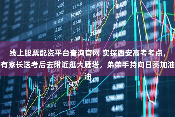 线上股票配资平台查询官网 实探西安高考考点，有家长送考后去附近逛大雁塔，弟弟手持向日葵加油