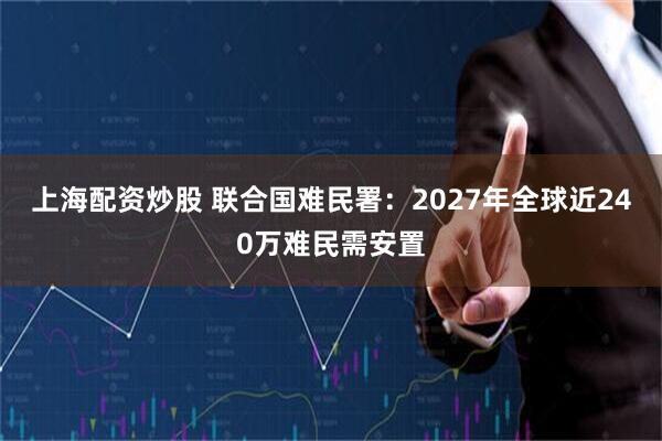 上海配资炒股 联合国难民署：2027年全球近240万难民需安置