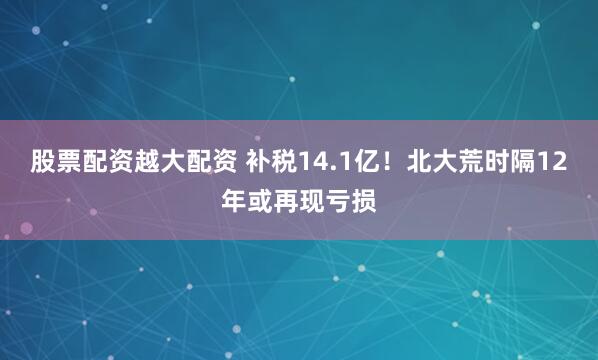 股票配资越大配资 补税14.1亿！北大荒时隔12年或再现亏损