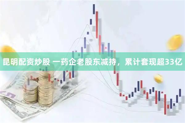 昆明配资炒股 一药企老股东减持，累计套现超33亿